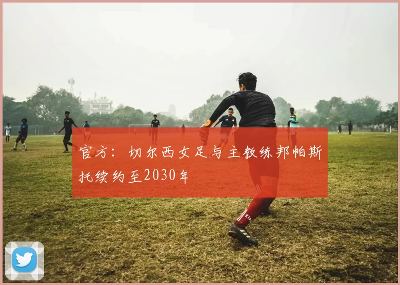 官方：切尔西女足与主教练邦帕斯托续约至2030年