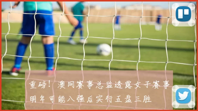 重磅！澳网赛事总监透露女子赛事明年可能八强后实行五盘三胜