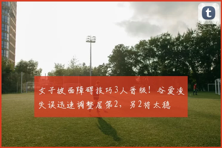 女子坡面障碍技巧3人晋级！谷爱凌失误迅速调整居第2，另2将太稳